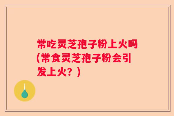 常吃灵芝孢子粉上火吗(常食灵芝孢子粉会引发上火？)