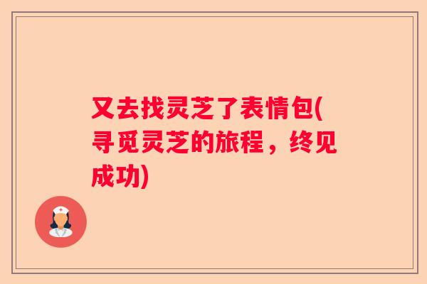 又去找灵芝了表情包(寻觅灵芝的旅程，终见成功)