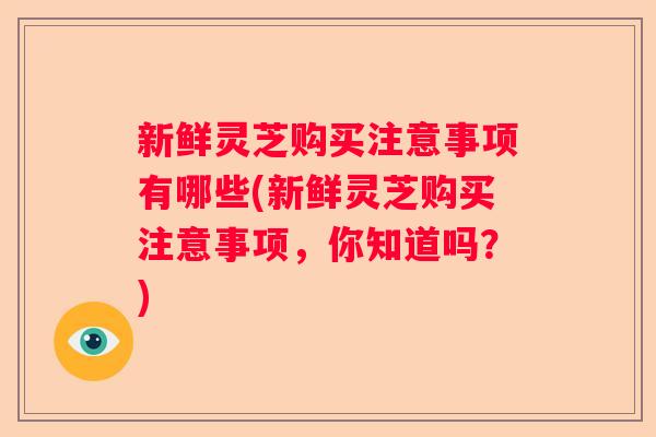 新鲜灵芝购买注意事项有哪些(新鲜灵芝购买注意事项，你知道吗？)