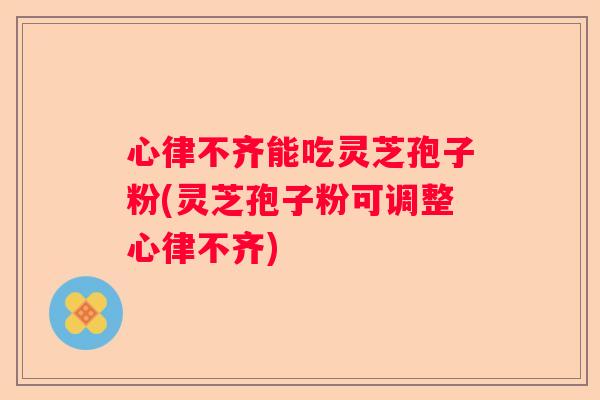 心律不齐能吃灵芝孢子粉(灵芝孢子粉可调整心律不齐)