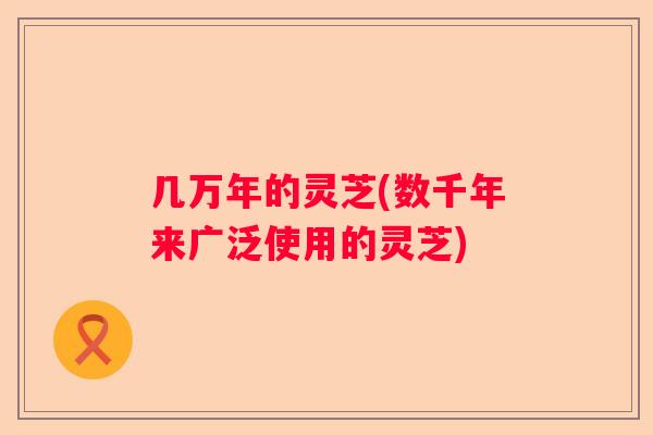 几万年的灵芝(数千年来广泛使用的灵芝)
