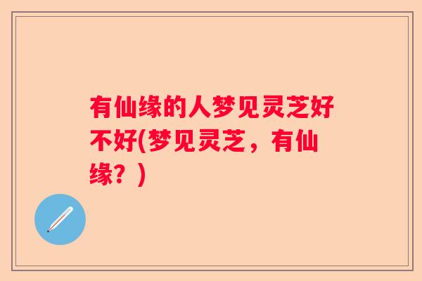 有仙缘的人梦见灵芝好不好(梦见灵芝，有仙缘？)