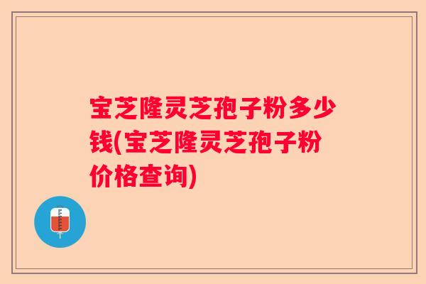 宝芝隆灵芝孢子粉多少钱(宝芝隆灵芝孢子粉价格查询)