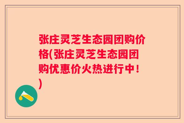 张庄灵芝生态园团购价格(张庄灵芝生态园团购优惠价火热进行中！)