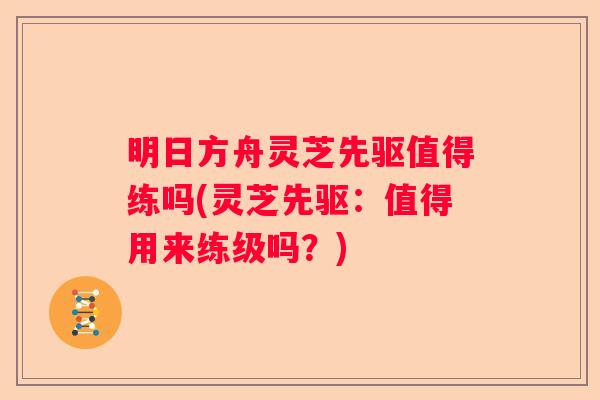 明日方舟灵芝先驱值得练吗(灵芝先驱：值得用来练级吗？)