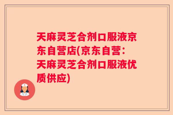 天麻灵芝合剂口服液京东自营店(京东自营：天麻灵芝合剂口服液优质供应)