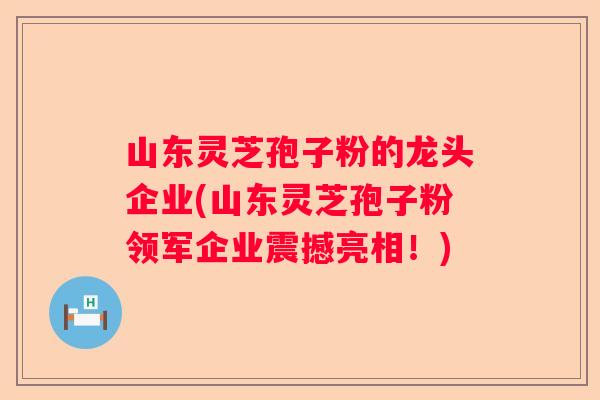 山东灵芝孢子粉的龙头企业(山东灵芝孢子粉领军企业震撼亮相！)