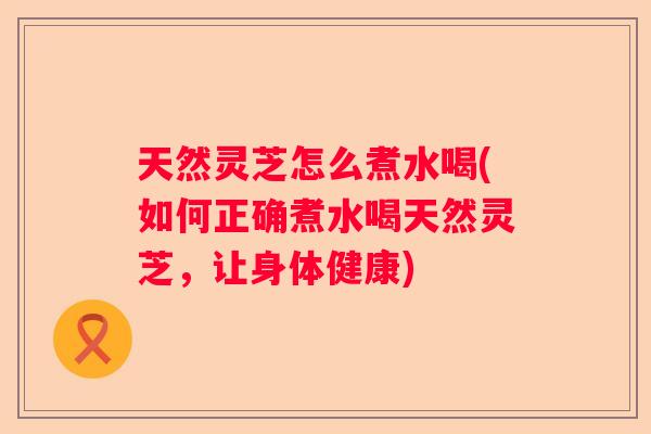 天然灵芝怎么煮水喝(如何正确煮水喝天然灵芝，让身体健康)