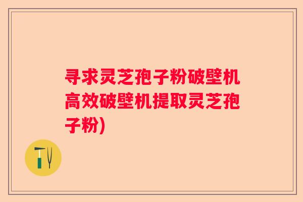 寻求灵芝孢子粉破壁机高效破壁机提取灵芝孢子粉)