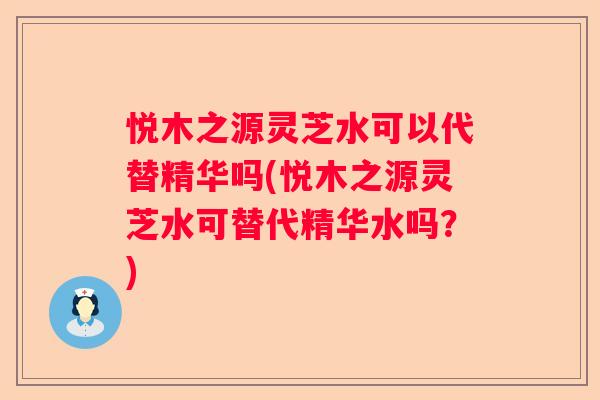 悦木之源灵芝水可以代替精华吗(悦木之源灵芝水可替代精华水吗？)
