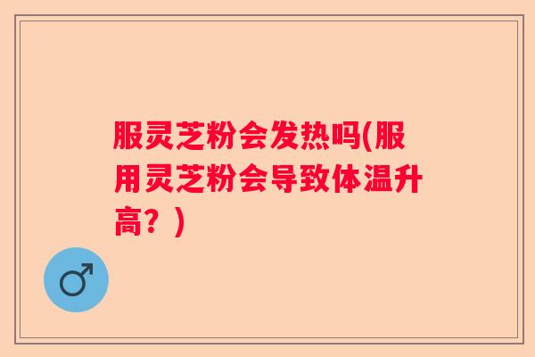 服灵芝粉会发热吗(服用灵芝粉会导致体温升高？)