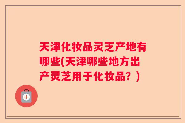 天津化妆品灵芝产地有哪些(天津哪些地方出产灵芝用于化妆品？)