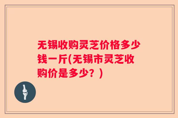 无锡收购灵芝价格多少钱一斤(无锡市灵芝收购价是多少？)