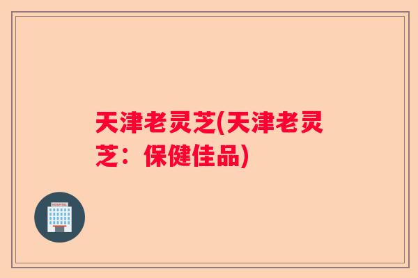 天津老灵芝(天津老灵芝：保健佳品)