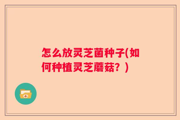 怎么放灵芝菌种子(如何种植灵芝蘑菇？)