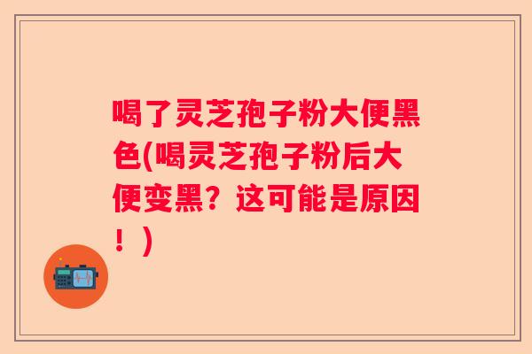 喝了灵芝孢子粉大便黑色(喝灵芝孢子粉后大便变黑？这可能是原因！)