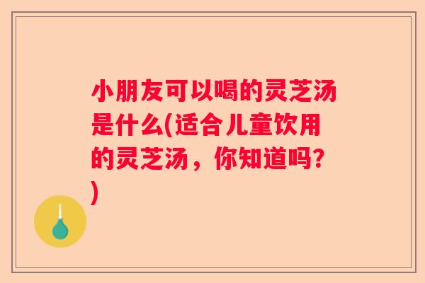 小朋友可以喝的灵芝汤是什么(适合儿童饮用的灵芝汤，你知道吗？)