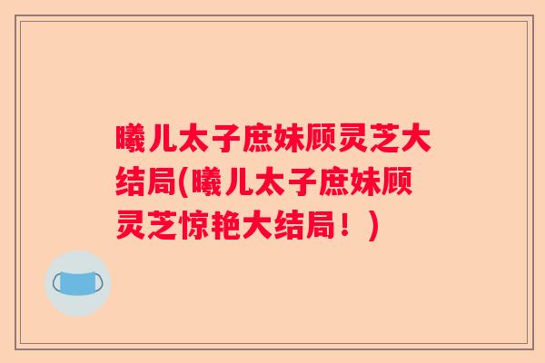 曦儿太子庶妹顾灵芝大结局(曦儿太子庶妹顾灵芝惊艳大结局！)
