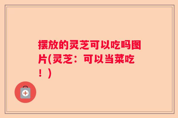 摆放的灵芝可以吃吗图片(灵芝：可以当菜吃！)