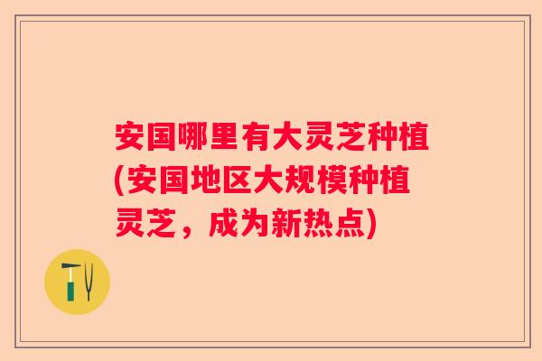 安国哪里有大灵芝种植(安国地区大规模种植灵芝，成为新热点)