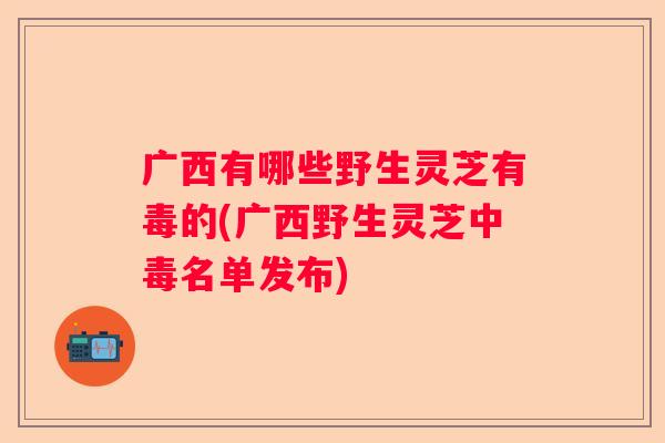 广西有哪些野生灵芝有毒的(广西野生灵芝中毒名单发布)