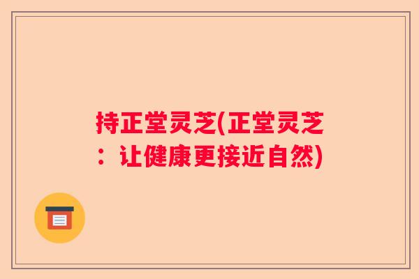 持正堂灵芝(正堂灵芝：让健康更接近自然)