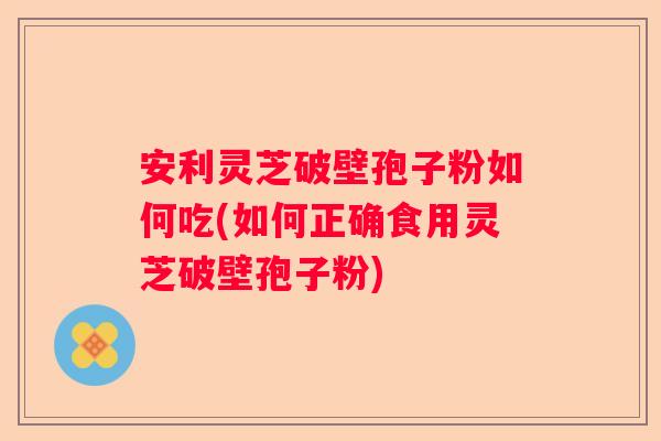 安利灵芝破壁孢子粉如何吃(如何正确食用灵芝破壁孢子粉)