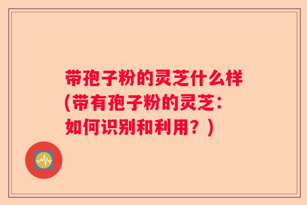 带孢子粉的灵芝什么样(带有孢子粉的灵芝：如何识别和利用？)