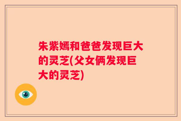 朱紫嫣和爸爸发现巨大的灵芝(父女俩发现巨大的灵芝)