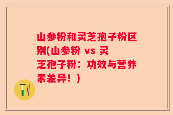 山参粉和灵芝孢子粉区别(山参粉 vs 灵芝孢子粉：功效与营养素差异！)