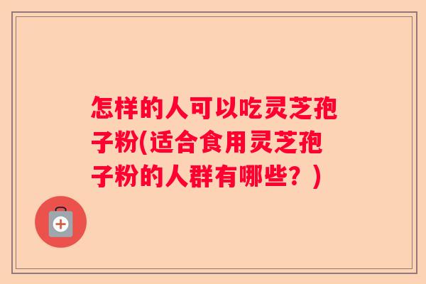 怎样的人可以吃灵芝孢子粉(适合食用灵芝孢子粉的人群有哪些？)
