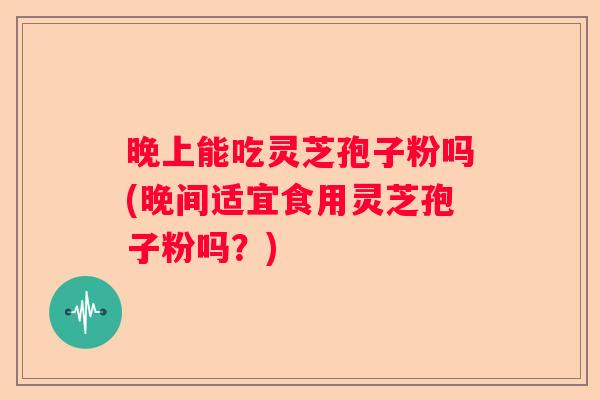 晚上能吃灵芝孢子粉吗(晚间适宜食用灵芝孢子粉吗？)