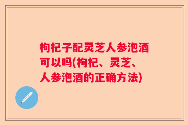 枸杞子配灵芝人参泡酒可以吗(枸杞、灵芝、人参泡酒的正确方法)