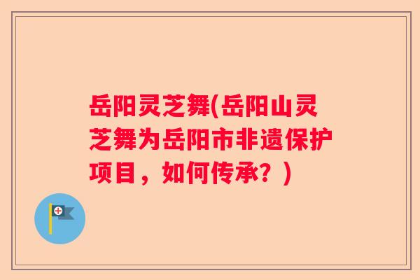 岳阳灵芝舞(岳阳山灵芝舞为岳阳市非遗保护项目，如何传承？)