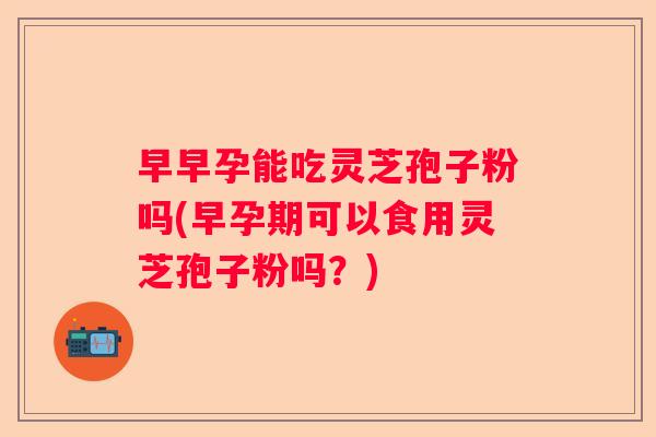 早早孕能吃灵芝孢子粉吗(早孕期可以食用灵芝孢子粉吗？)
