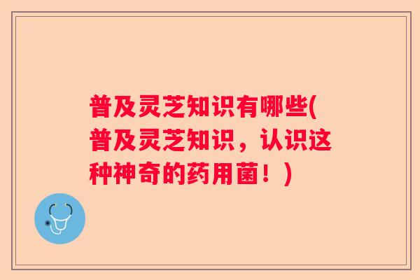 普及灵芝知识有哪些(普及灵芝知识，认识这种神奇的药用菌！)