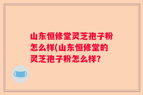 山东恒修堂灵芝孢子粉怎么样(山东恒修堂的灵芝孢子粉怎么样？