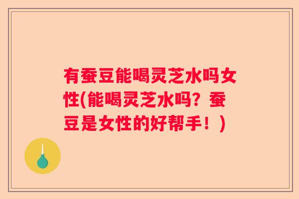 有蚕豆能喝灵芝水吗女性(能喝灵芝水吗？蚕豆是女性的好帮手！)