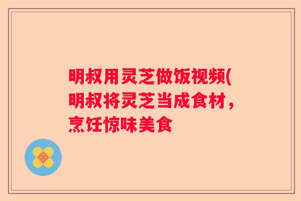 明叔用灵芝做饭视频(明叔将灵芝当成食材，烹饪惊味美食