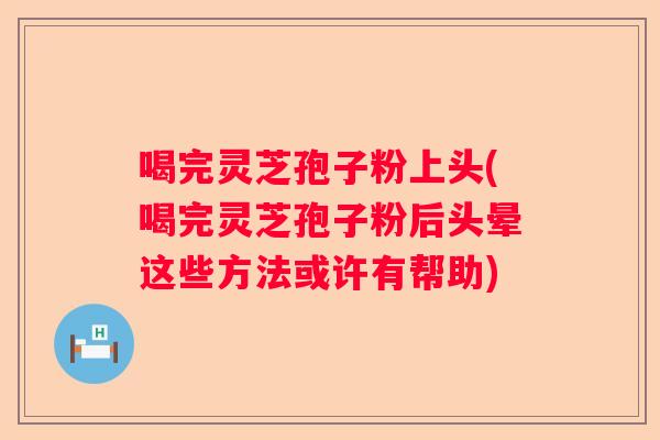 喝完灵芝孢子粉上头(喝完灵芝孢子粉后头晕这些方法或许有帮助)