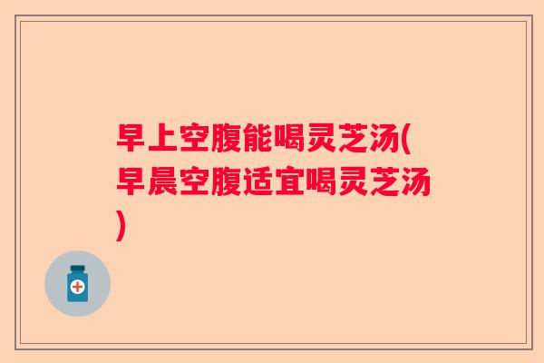早上空腹能喝灵芝汤(早晨空腹适宜喝灵芝汤)