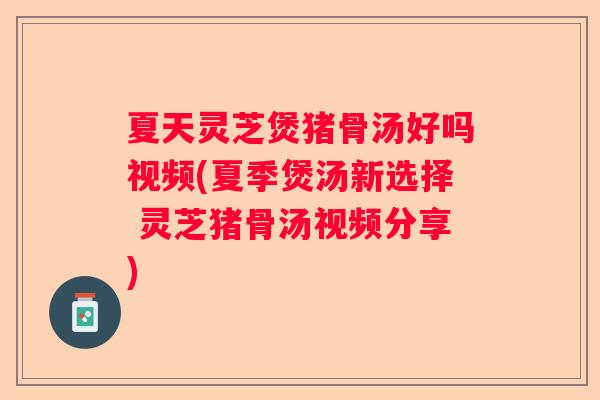 夏天灵芝煲猪骨汤好吗视频(夏季煲汤新选择 灵芝猪骨汤视频分享)
