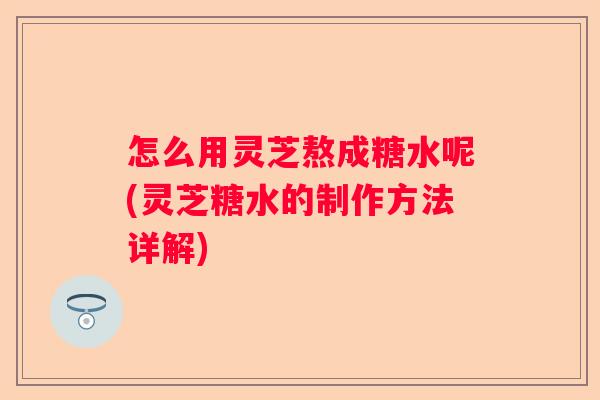 怎么用灵芝熬成糖水呢(灵芝糖水的制作方法详解)