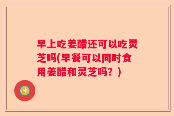 早上吃姜醋还可以吃灵芝吗(早餐可以同时食用姜醋和灵芝吗？)