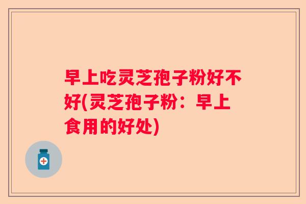 早上吃灵芝孢子粉好不好(灵芝孢子粉：早上食用的好处)