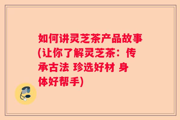 如何讲灵芝茶产品故事(让你了解灵芝茶：传承古法 珍选好材 身体好帮手)