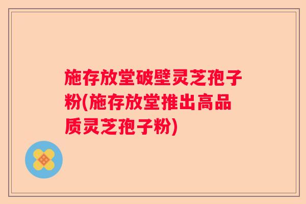 施存放堂破壁灵芝孢子粉(施存放堂推出高品质灵芝孢子粉)
