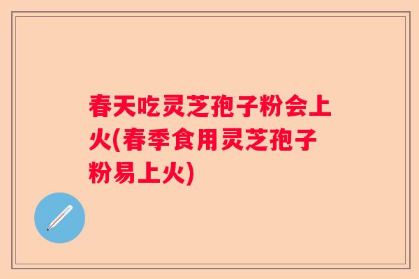 春天吃灵芝孢子粉会上火(春季食用灵芝孢子粉易上火)
