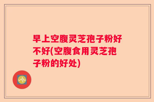早上空腹灵芝孢子粉好不好(空腹食用灵芝孢子粉的好处)