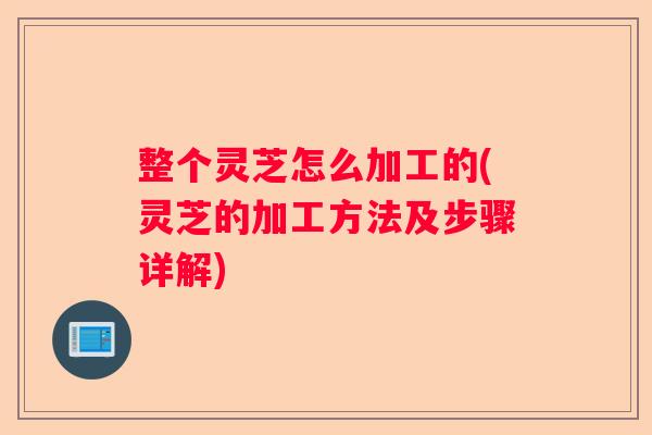 整个灵芝怎么加工的(灵芝的加工方法及步骤详解)